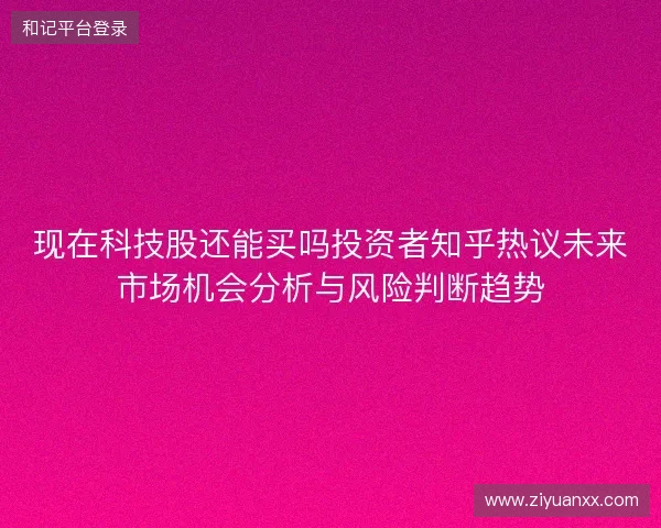 现在科技股还能买吗投资者知乎热议未来市场机会分析与风险判断趋势