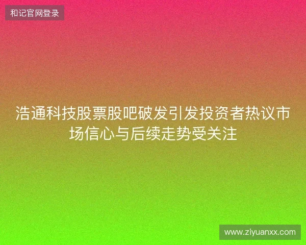 浩通科技股票股吧破发引发投资者热议市场信心与后续走势受关注