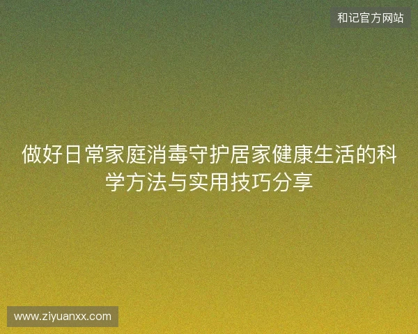 做好日常家庭消毒守护居家健康生活的科学方法与实用技巧分享